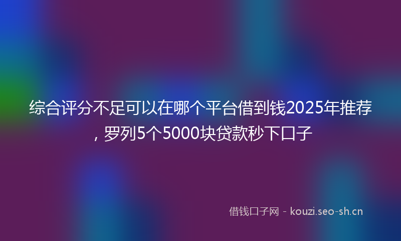 综合评分不足可以在哪个平台借到钱2025年推荐，罗列5个5000块贷款秒下口子