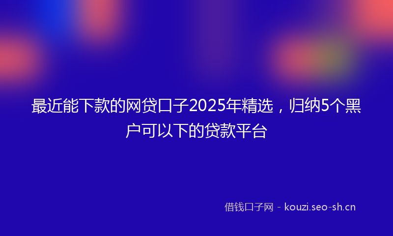 最近能下款的网贷口子2025年精选，归纳5个黑户可以下的贷款平台