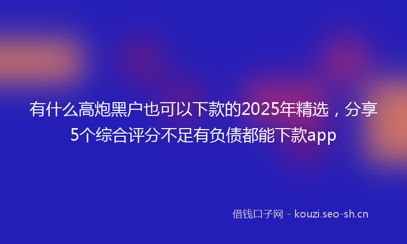 有什么高炮黑户也可以下款的2025年精选，分享5个综合评分不足有负债都能下款app
