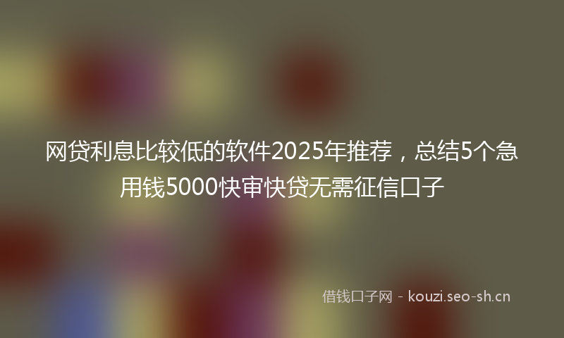 网贷利息比较低的软件2025年推荐，总结5个急用钱5000快审快贷无需征信口子