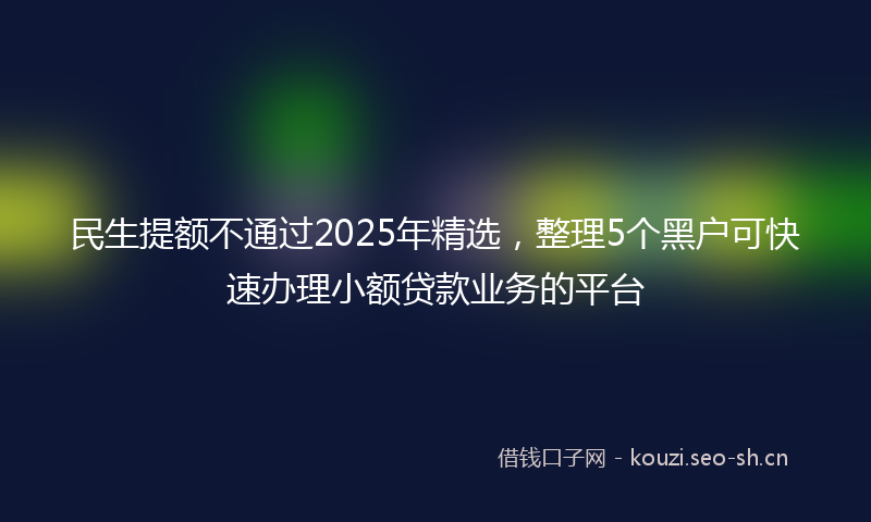 民生提额不通过2025年精选，整理5个黑户可快速办理小额贷款业务的平台