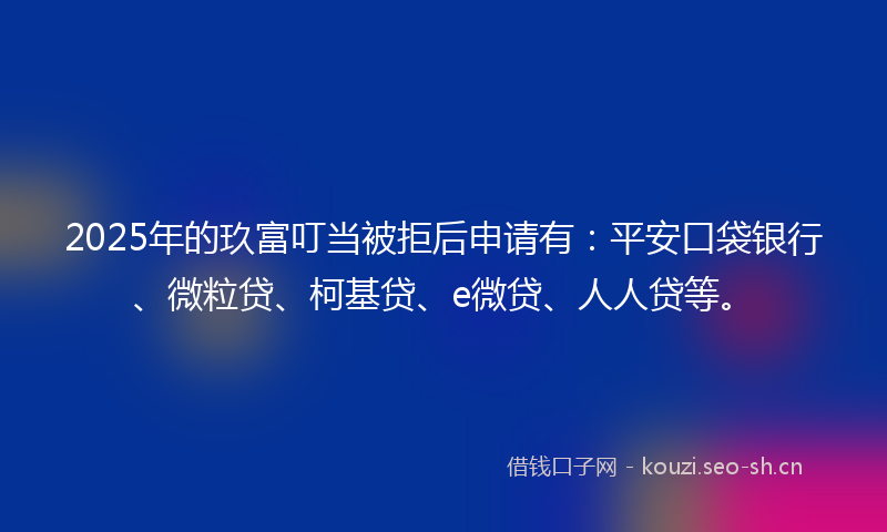 2025年的玖富叮当被拒后申请有：平安口袋银行、微粒贷、柯基贷、e微贷、人人贷等。