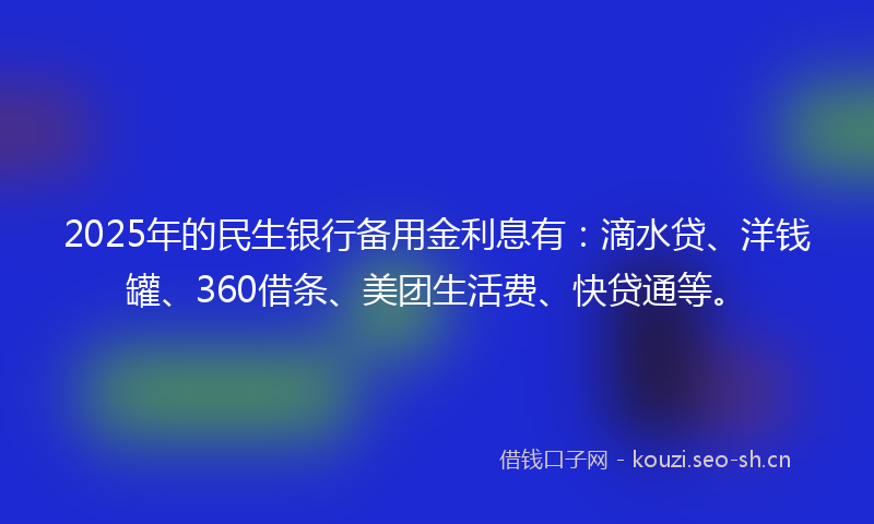 2025年的民生银行备用金利息有：滴水贷、洋钱罐、360借条、美团生活费、快贷通等。