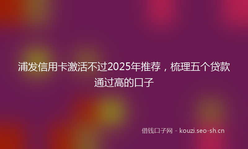 浦发信用卡激活不过2025年推荐，梳理五个贷款通过高的口子