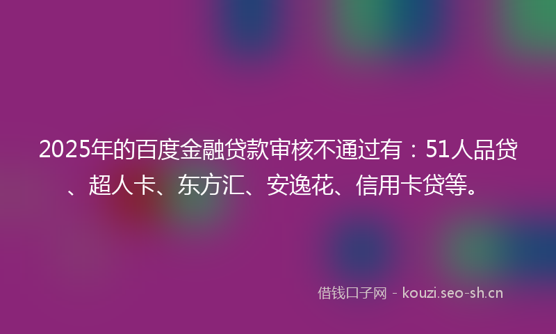 2025年的百度金融贷款审核不通过有：51人品贷、超人卡、东方汇、安逸花、信用卡贷等。