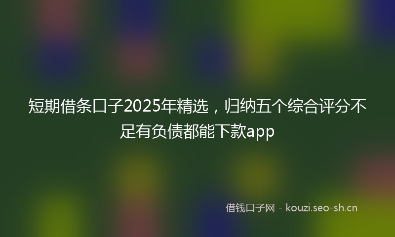 短期借条口子2025年精选，归纳五个综合评分不足有负债都能下款app
