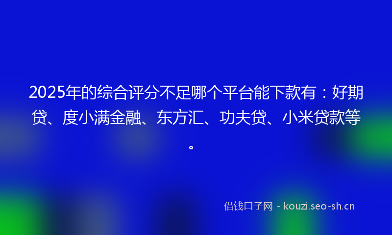 2025年的综合评分不足哪个平台能下款有：好期贷、度小满金融、东方汇、功夫贷、小米贷款等。