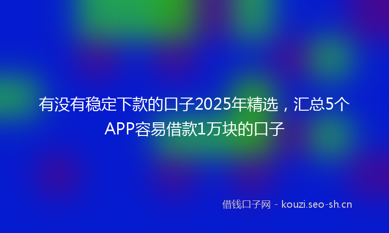 有没有稳定下款的口子2025年精选，汇总5个APP容易借款1万块的口子