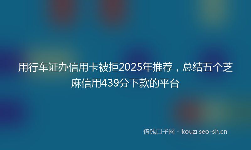 用行车证办信用卡被拒2025年推荐，总结五个芝麻信用439分下款的平台