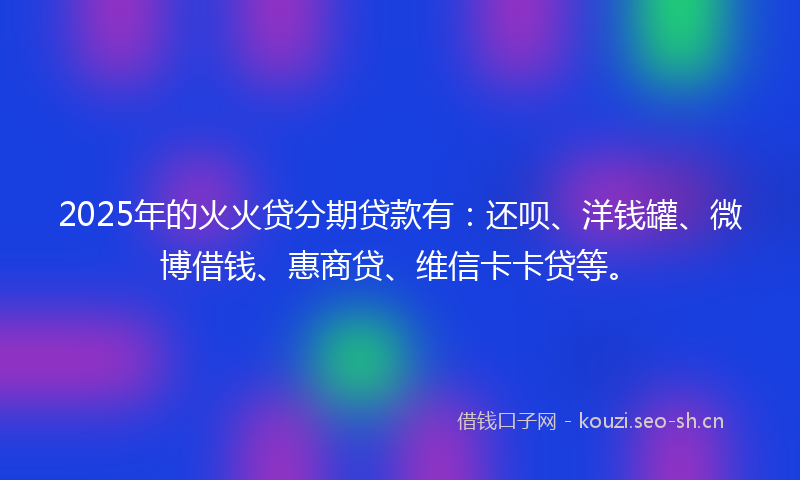 2025年的火火贷分期贷款有：还呗、洋钱罐、微博借钱、惠商贷、维信卡卡贷等。