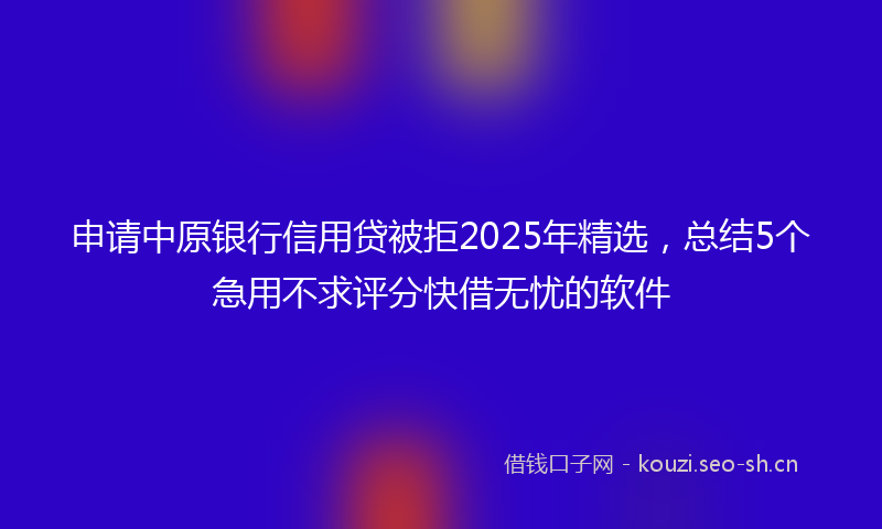 申请中原银行信用贷被拒2025年精选，总结5个急用不求评分快借无忧的软件