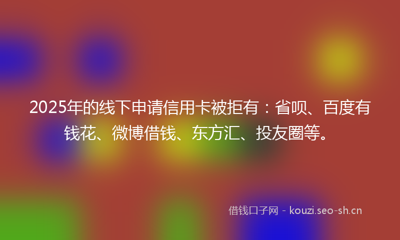 2025年的线下申请信用卡被拒有：省呗、百度有钱花、微博借钱、东方汇、投友圈等。