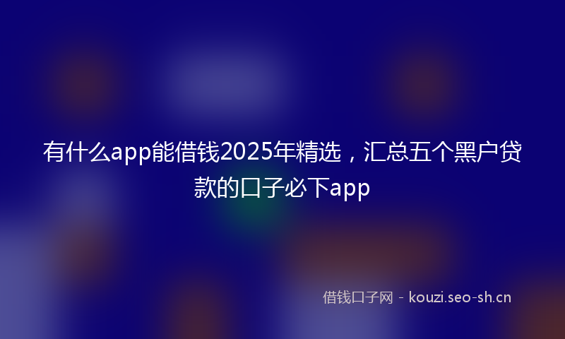 有什么app能借钱2025年精选，汇总五个黑户贷款的口子必下app