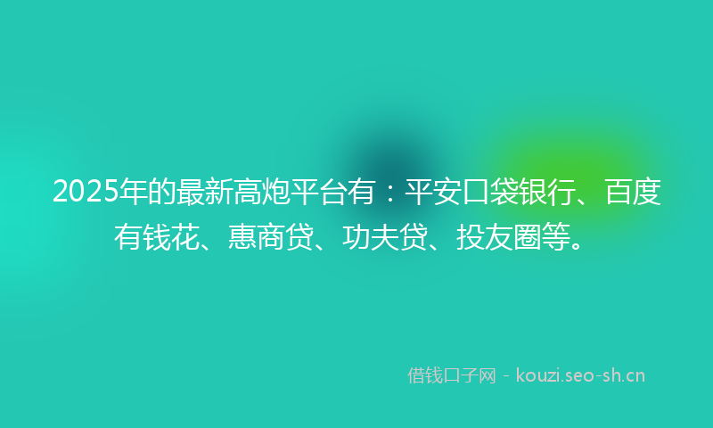 2025年的最新高炮平台有：平安口袋银行、百度有钱花、惠商贷、功夫贷、投友圈等。