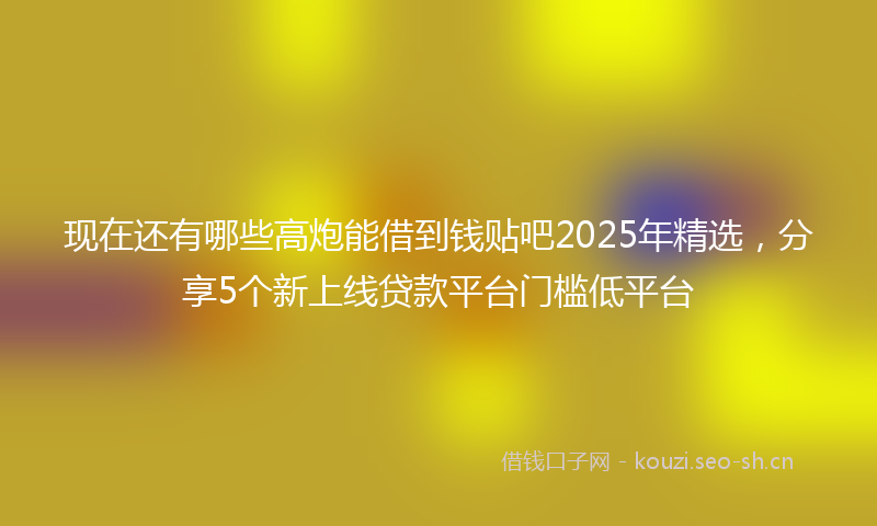 现在还有哪些高炮能借到钱贴吧2025年精选，分享5个新上线贷款平台门槛低平台