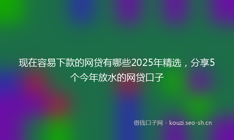 现在容易下款的网贷有哪些2025年精选，分享5个今年放水的网贷口子