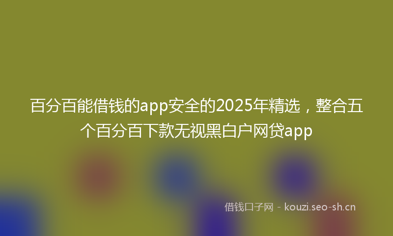 百分百能借钱的app安全的2025年精选，整合五个百分百下款无视黑白户网贷app