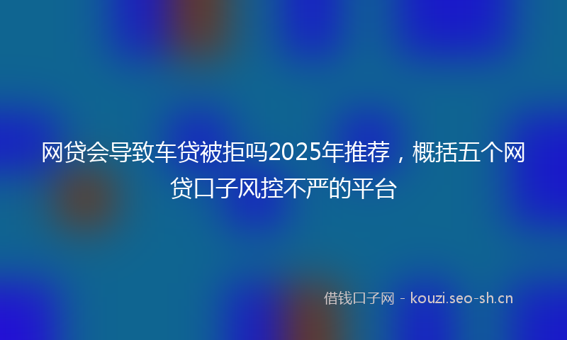 网贷会导致车贷被拒吗2025年推荐，概括五个网贷口子风控不严的平台