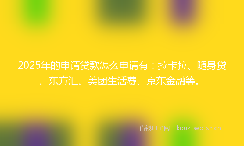 2025年的申请贷款怎么申请有：拉卡拉、随身贷、东方汇、美团生活费、京东金融等。