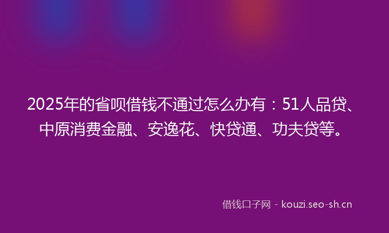 2025年的省呗借钱不通过怎么办有：51人品贷、中原消费金融、安逸花、快贷通、功夫贷等。