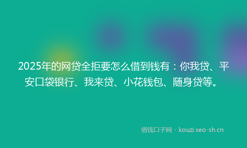 2025年的网贷全拒要怎么借到钱有：你我贷、平安口袋银行、我来贷、小花钱包、随身贷等。