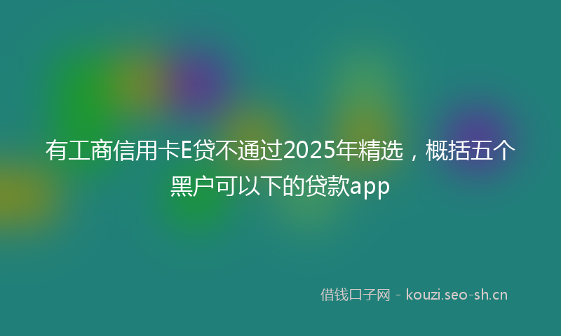 有工商信用卡E贷不通过2025年精选，概括五个黑户可以下的贷款app