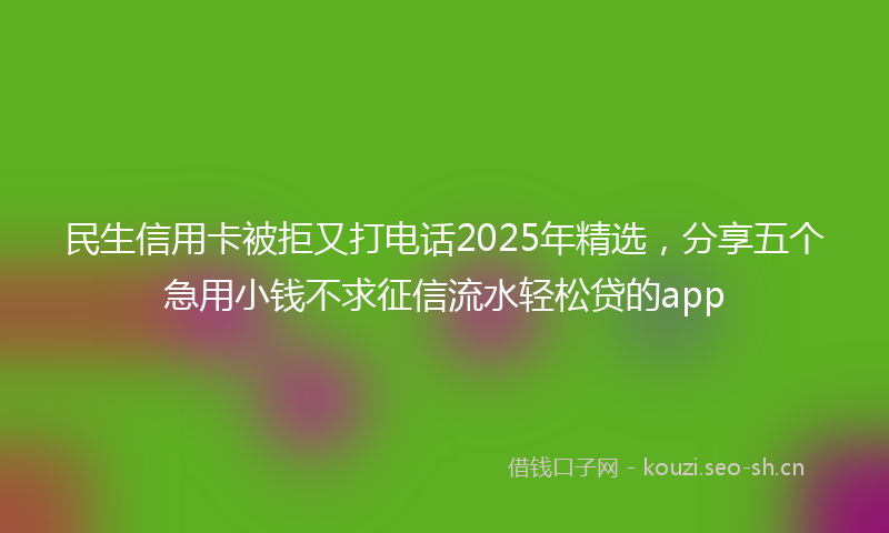 民生信用卡被拒又打电话2025年精选，分享五个急用小钱不求征信流水轻松贷的app