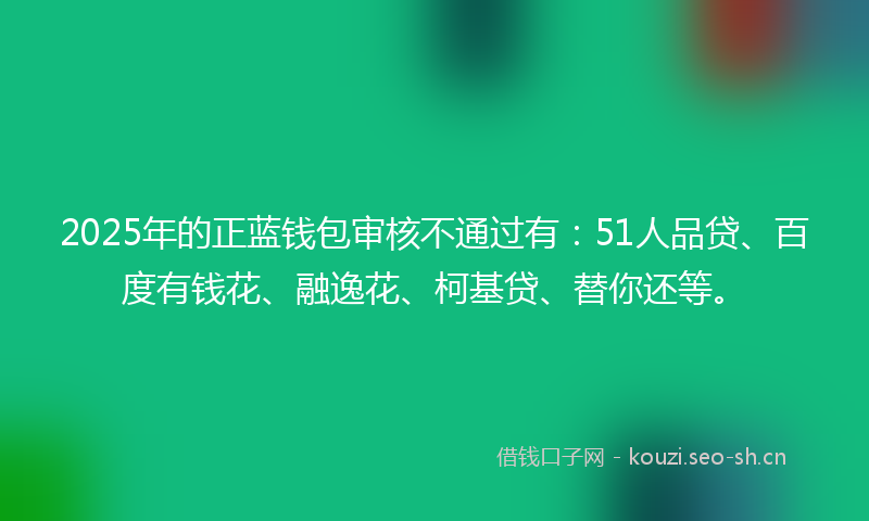 2025年的正蓝钱包审核不通过有：51人品贷、百度有钱花、融逸花、柯基贷、替你还等。
