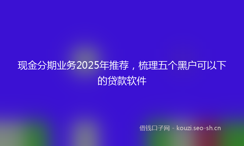 现金分期业务2025年推荐，梳理五个黑户可以下的贷款软件
