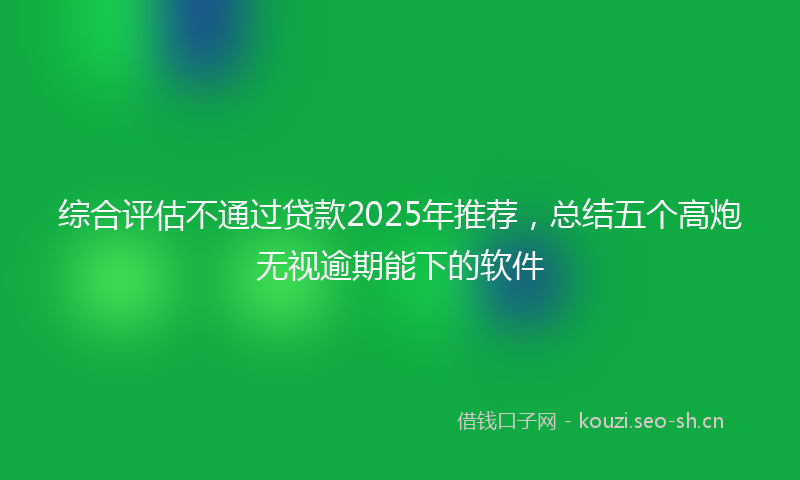 综合评估不通过贷款2025年推荐，总结五个高炮无视逾期能下的软件