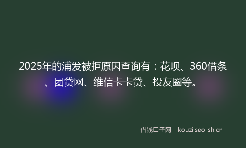 2025年的浦发被拒原因查询有：花呗、360借条、团贷网、维信卡卡贷、投友圈等。