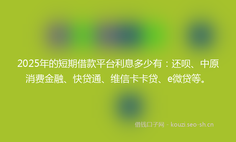 2025年的短期借款平台利息多少有：还呗、中原消费金融、快贷通、维信卡卡贷、e微贷等。