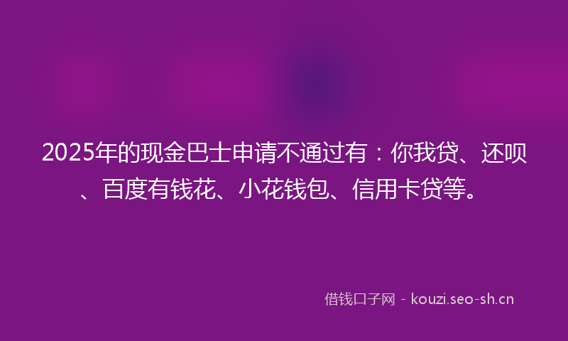 2025年的现金巴士申请不通过有：你我贷、还呗、百度有钱花、小花钱包、信用卡贷等。