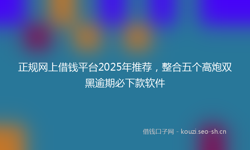 正规网上借钱平台2025年推荐，整合五个高炮双黑逾期必下款软件
