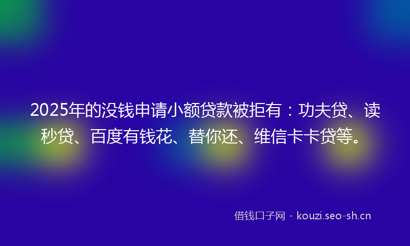 2025年的没钱申请小额贷款被拒有：功夫贷、读秒贷、百度有钱花、替你还、维信卡卡贷等。