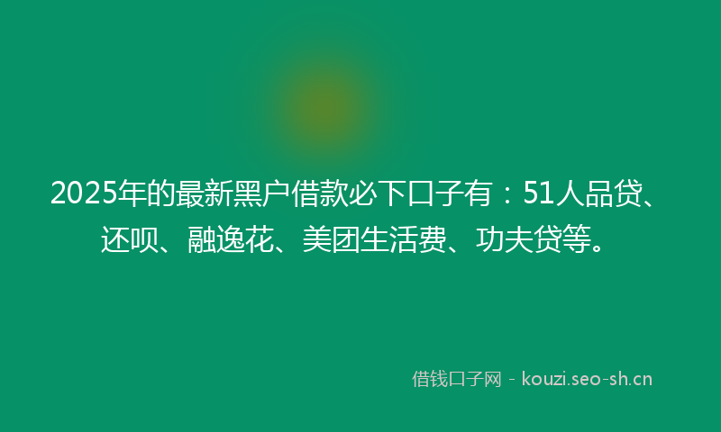 2025年的最新黑户借款必下口子有：51人品贷、还呗、融逸花、美团生活费、功夫贷等。