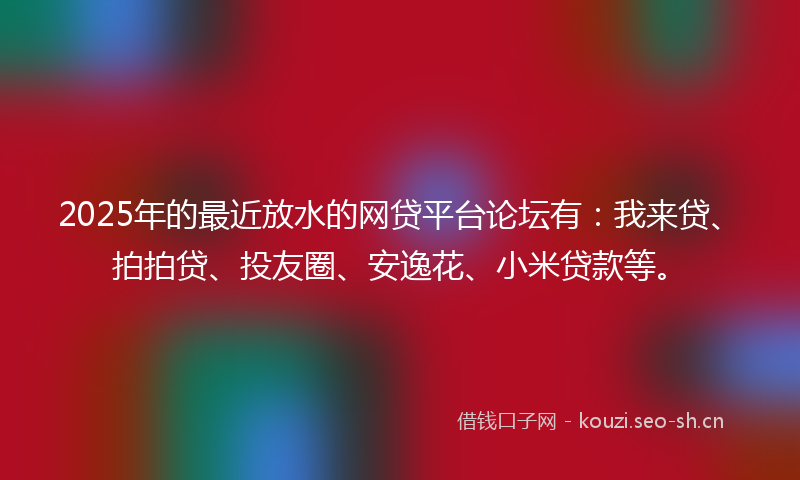 2025年的最近放水的网贷平台论坛有：我来贷、拍拍贷、投友圈、安逸花、小米贷款等。