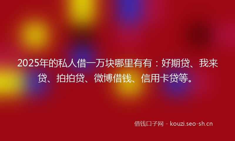 2025年的私人借一万块哪里有有：好期贷、我来贷、拍拍贷、微博借钱、信用卡贷等。