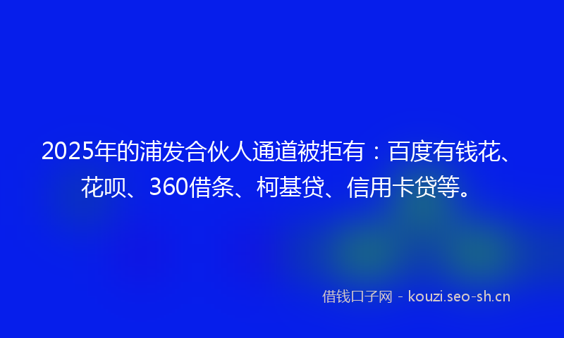 2025年的浦发合伙人通道被拒有：百度有钱花、花呗、360借条、柯基贷、信用卡贷等。