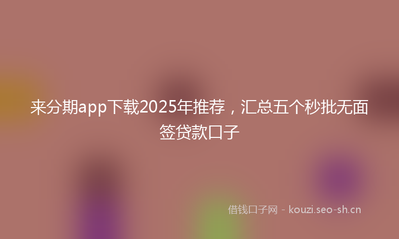 来分期app下载2025年推荐，汇总五个秒批无面签贷款口子