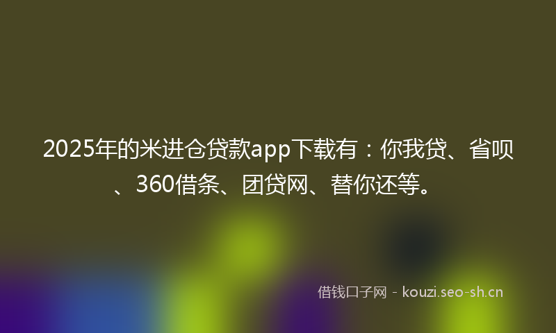 2025年的米进仓贷款app下载有：你我贷、省呗、360借条、团贷网、替你还等。