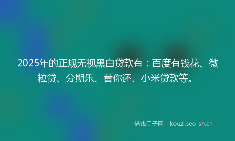 2025年的正规无视黑白贷款有：百度有钱花、微粒贷、分期乐、替你还、小米贷款等。
