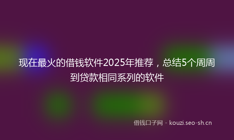 现在最火的借钱软件2025年推荐，总结5个周周到贷款相同系列的软件