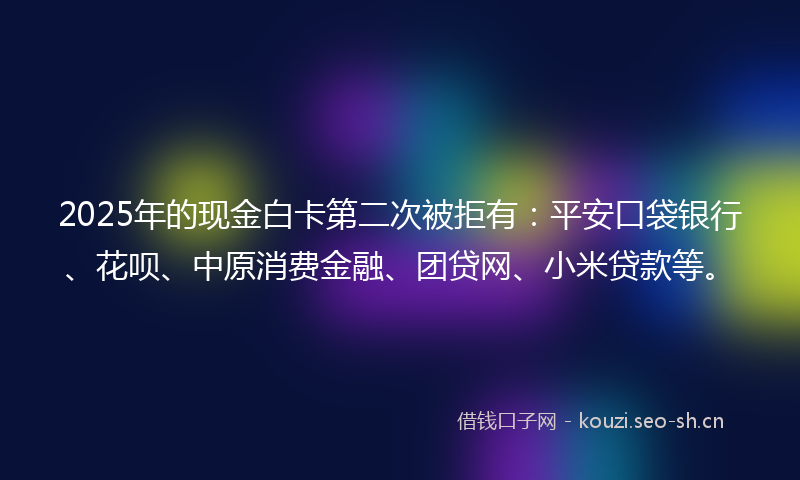 2025年的现金白卡第二次被拒有：平安口袋银行、花呗、中原消费金融、团贷网、小米贷款等。