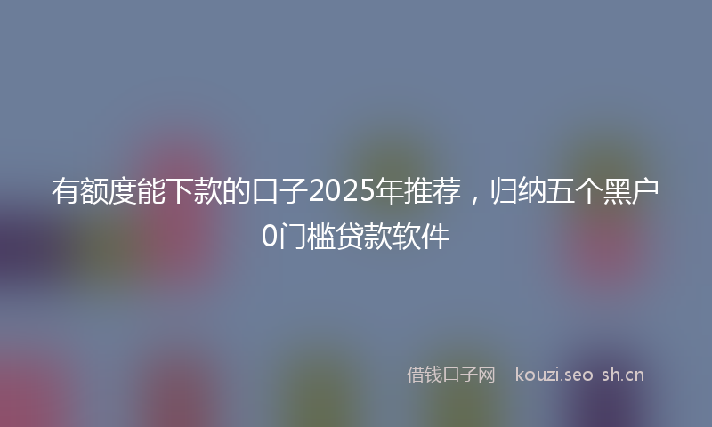 有额度能下款的口子2025年推荐，归纳五个黑户0门槛贷款软件
