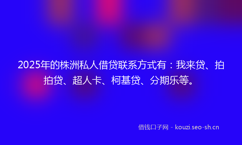 2025年的株洲私人借贷联系方式有：我来贷、拍拍贷、超人卡、柯基贷、分期乐等。