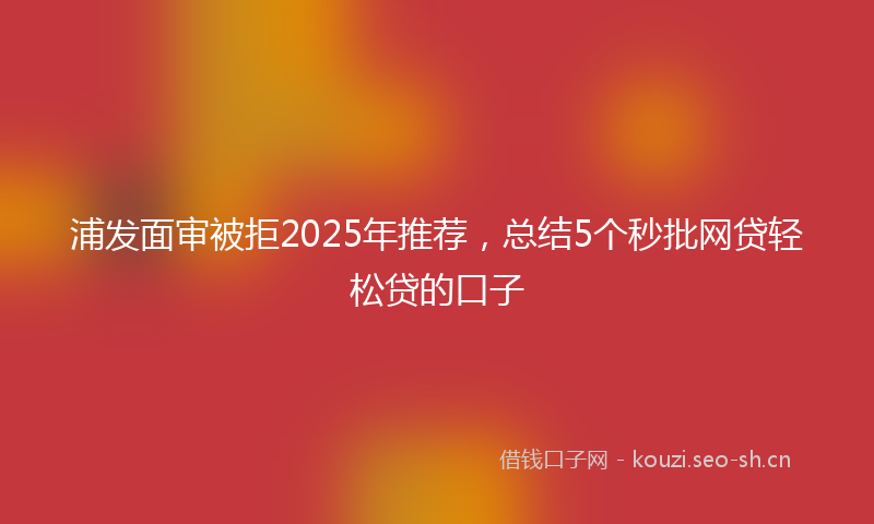 浦发面审被拒2025年推荐，总结5个秒批网贷轻松贷的口子
