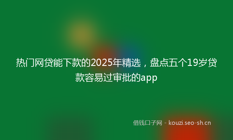 热门网贷能下款的2025年精选，盘点五个19岁贷款容易过审批的app