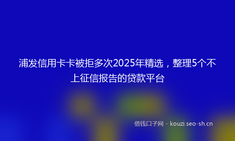 浦发信用卡卡被拒多次2025年精选，整理5个不上征信报告的贷款平台