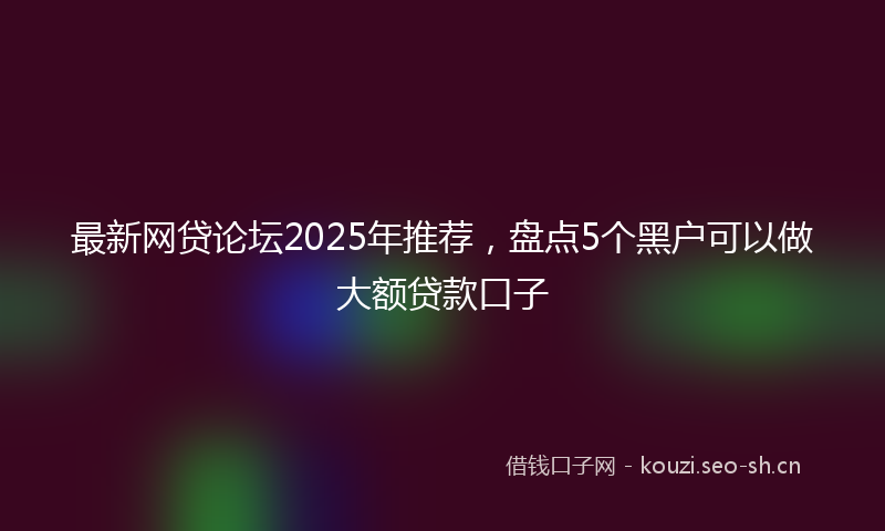 最新网贷论坛2025年推荐,盘点5个黑户可以做大额贷款口子